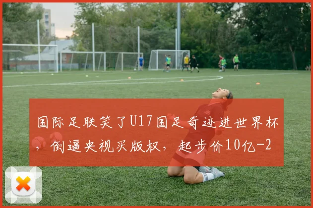 国际足联笑了U17国足奇迹进世界杯,倒逼央视买版权,起步价10亿