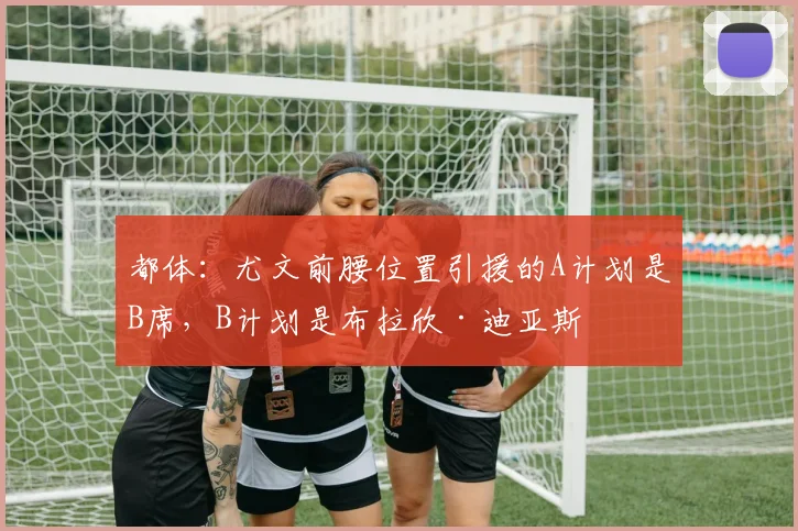 都体：尤文前腰位置引援的A计划是B席，B计划是布拉欣·迪亚斯