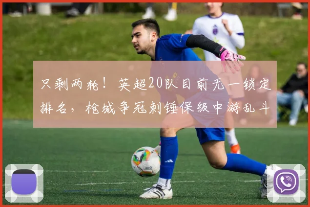 只剩两轮!英超20队目前无一锁定排名,枪城争冠刺锤保级中游乱斗